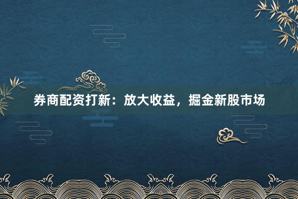 券商配資打新：放大收益，掘金新股市場