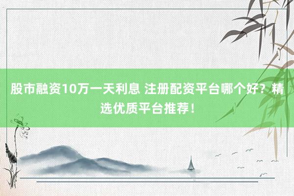 股市融資10萬一天利息 注冊配資平臺哪個好？精選優質平臺推薦！