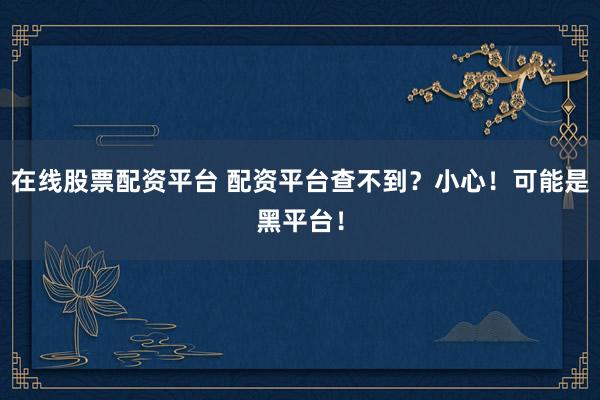 在線股票配資平臺 配資平臺查不到？小心！可能是黑平臺！