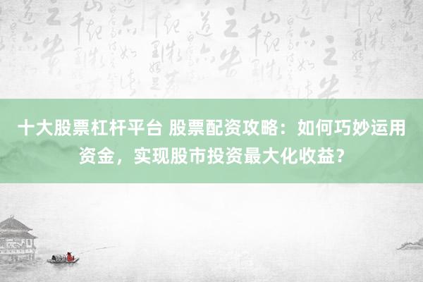 十大股票杠桿平臺 股票配資攻略：如何巧妙運用資金，實現股市投資最大化收益？