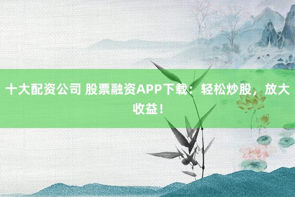 十大配資公司 股票融資APP下載：輕松炒股，放大收益！
