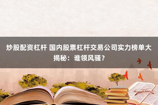 炒股配資杠桿 國內股票杠桿交易公司實力榜單大揭秘:誰領風騷?