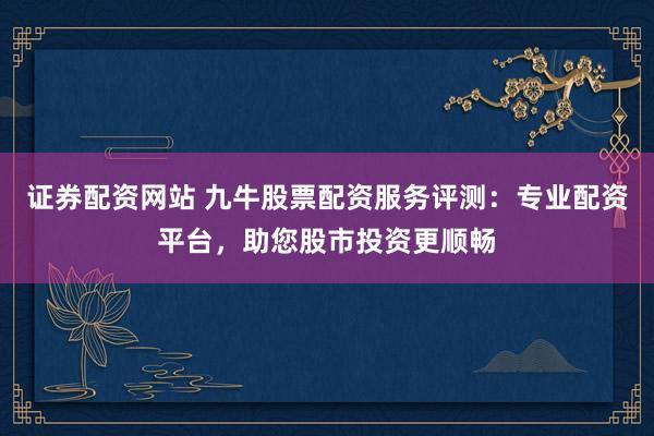 證券配資網站 九牛股票配資服務評測:專業配資平臺,助您股市投資更順暢