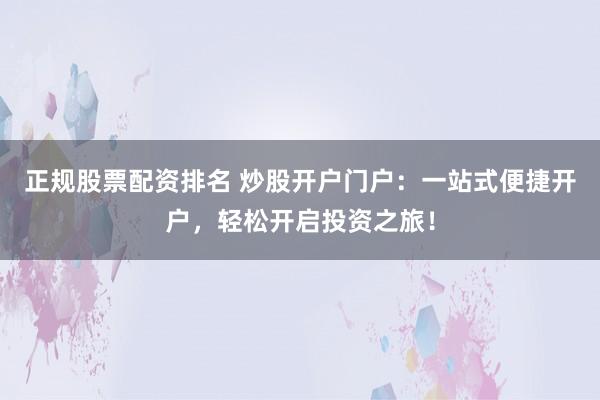 正規股票配資排名 炒股開戶門戶：一站式便捷開戶，輕松開啟投資之旅！