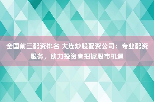 全國前三配資排名 大連炒股配資公司：專業配資服務，助力投資者把握股市機遇