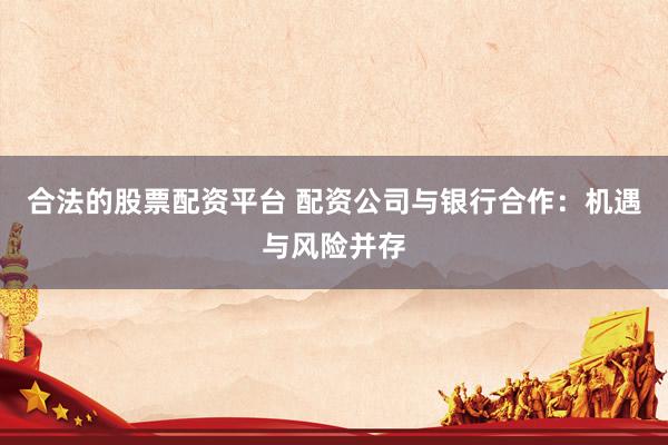 合法的股票配資平臺 配資公司與銀行合作:機遇與風險并存