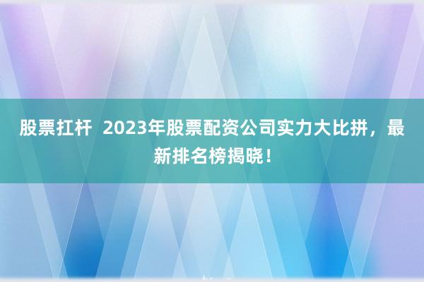 股票扛桿  2023年股票配資公司實力大比拼，最新排名榜揭曉！