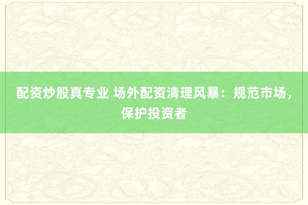 配資炒股真專業(yè) 場外配資清理風(fēng)暴：規(guī)范市場，保護(hù)投資者