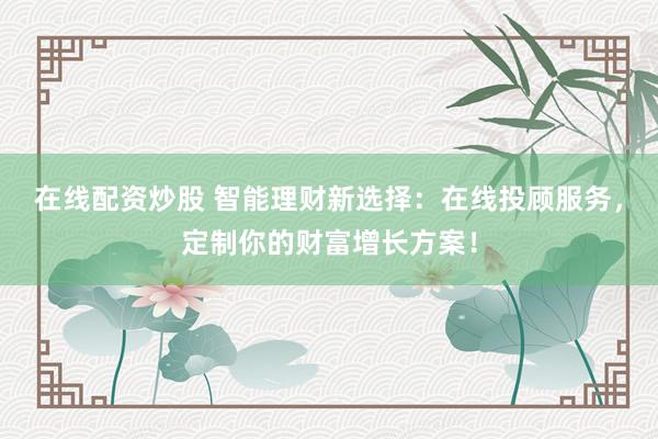 在線配資炒股 智能理財新選擇：在線投顧服務，定制你的財富增長方案！