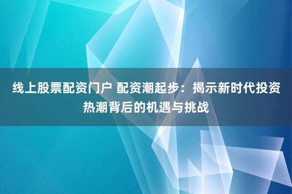 線上股票配資門戶 配資潮起步：揭示新時代投資熱潮背后的機遇與挑戰