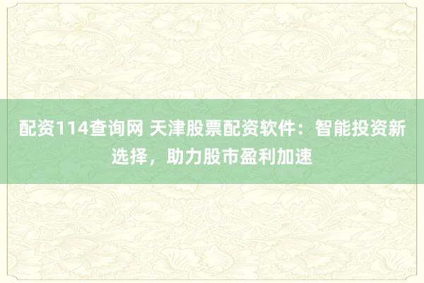 配資114查詢網 天津股票配資軟件：智能投資新選擇，助力股市盈利加速