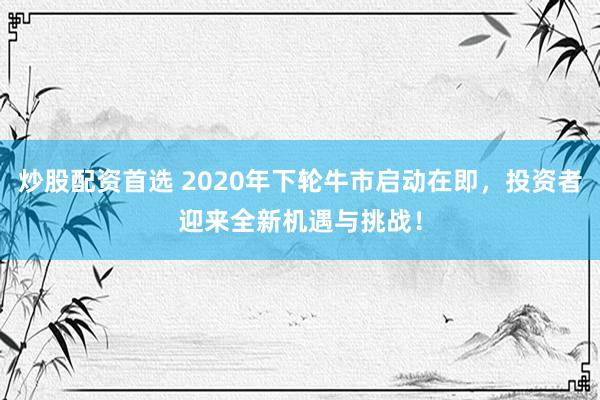 炒股配資首選 2020年下輪牛市啟動在即，投資者迎來全新機遇與挑戰！