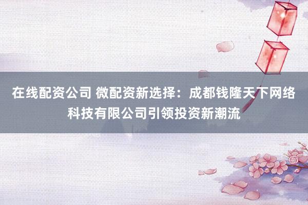 在線配資公司 微配資新選擇：成都錢(qián)隆天下網(wǎng)絡(luò)科技有限公司引領(lǐng)投資新潮流