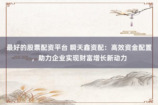 最好的股票配資平臺 瞬天鑫資配：高效資金配置，助力企業(yè)實現(xiàn)財富增長新動力