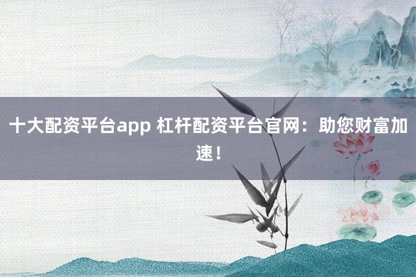 十大配資平臺app 杠桿配資平臺官網：助您財富加速！