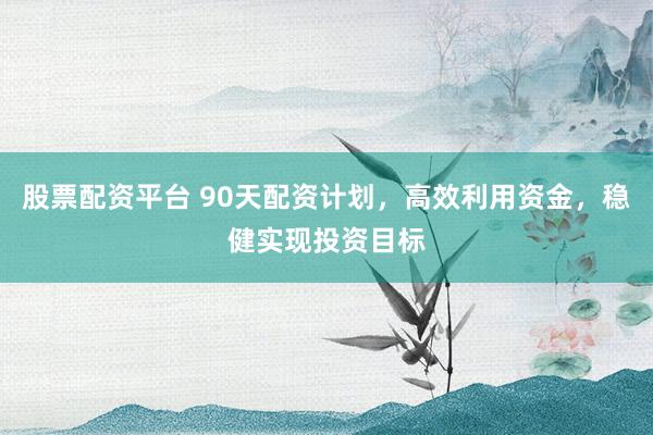 股票配資平臺 90天配資計劃，高效利用資金，穩健實現投資目標