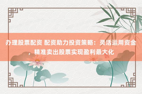 辦理股票配資 配資助力投資策略：靈活運用資金，精準賣出股票實現盈利最大化