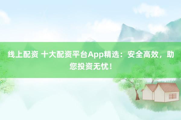 線上配資 十大配資平臺(tái)App精選：安全高效，助您投資無憂！