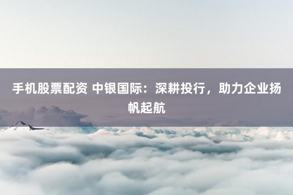 手機(jī)股票配資 中銀國際：深耕投行，助力企業(yè)揚(yáng)帆起航