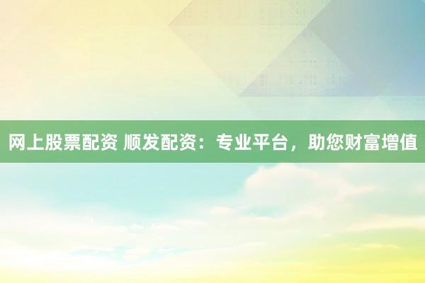 網上股票配資 順發配資：專業平臺，助您財富增值