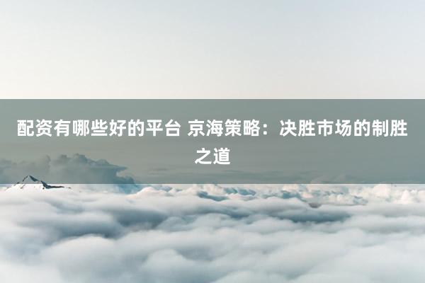 配資有哪些好的平臺 京海策略:決勝市場的制勝之道