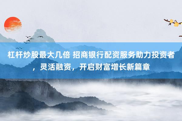 杠桿炒股最大幾倍 招商銀行配資服務助力投資者，靈活融資，開啟財富增長新篇章